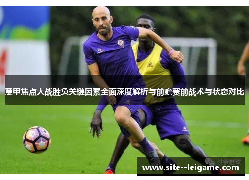 意甲焦点大战胜负关键因素全面深度解析与前瞻赛前战术与状态对比 意甲焦点大战胜负关键因素全面深度解析与前瞻赛前战术与状态对比