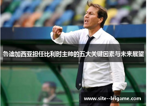 鲁迪加西亚担任比利时主帅的五大关键因素与未来展望 鲁迪加西亚担任比利时主帅的五大关键因素与未来展望