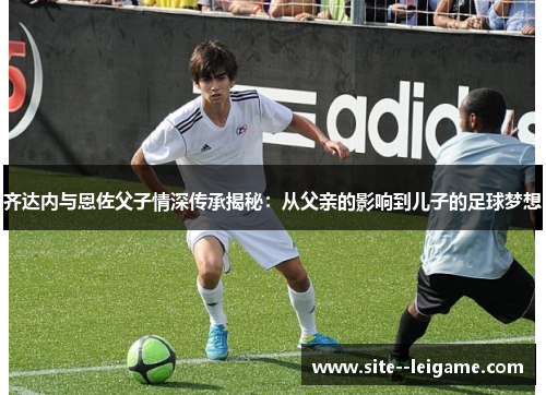 齐达内与恩佐父子情深传承揭秘:从父亲的影响到儿子的足球梦想 齐达内与恩佐父子情深传承揭秘:从父亲的影响到儿子的足球梦想