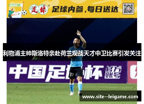 利物浦主帅斯洛特亲赴荷兰观战天才中卫比赛引发关注