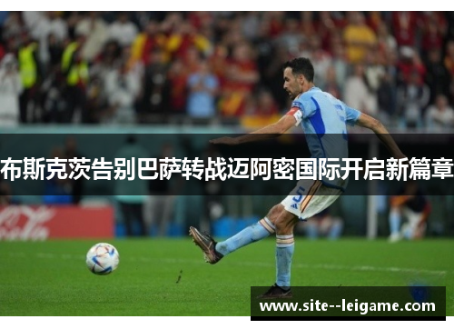 布斯克茨告别巴萨转战迈阿密国际开启新篇章