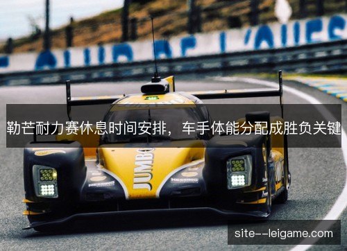 勒芒耐力赛休息时间安排,车手体能分配成胜负关键 勒芒耐力赛休息时间安排,车手体能分配成胜负关键