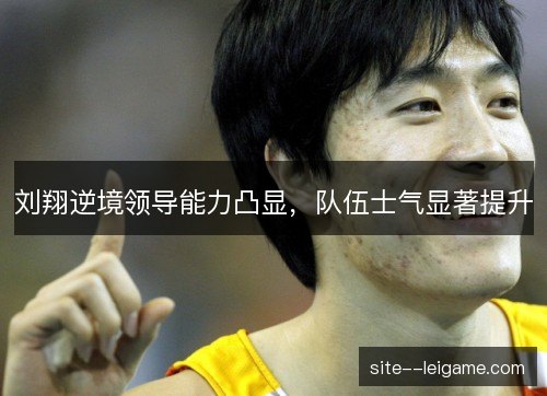 刘翔逆境领导能力凸显，队伍士气显著提升