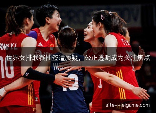 世界女排联赛抽签遭质疑，公正透明成为关注焦点